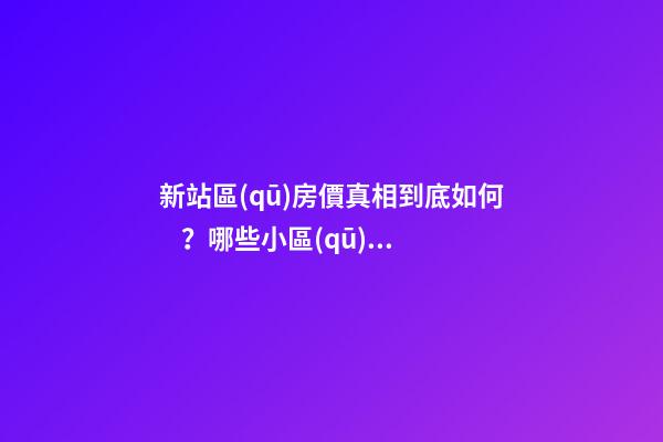 新站區(qū)房價真相到底如何？哪些小區(qū)漲了，哪些小區(qū)跌了？